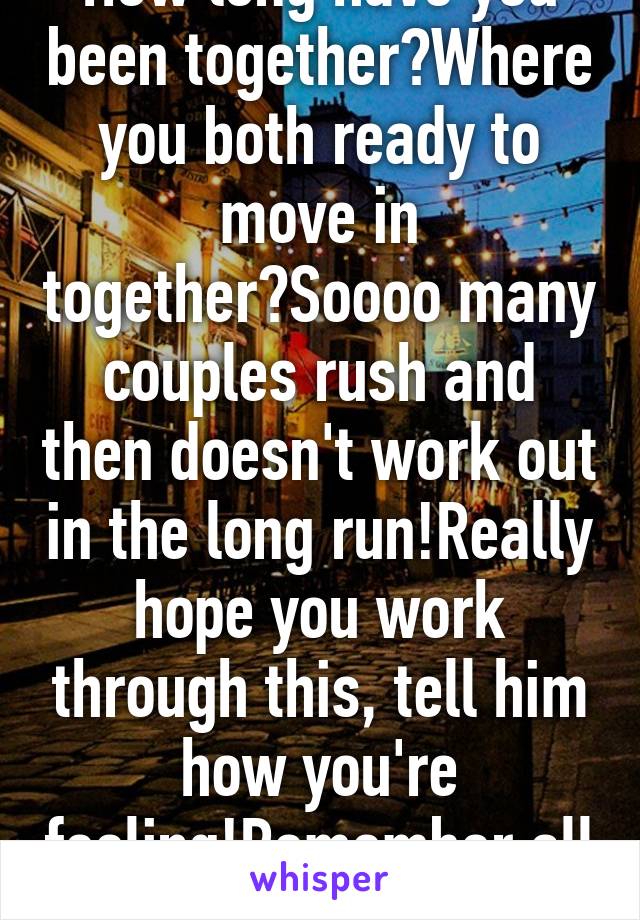 How long have you been together?Where you both ready to move in together?Soooo many couples rush and then doesn't work out in the long run!Really hope you work through this, tell him how you're feeling!Remember all couples go...