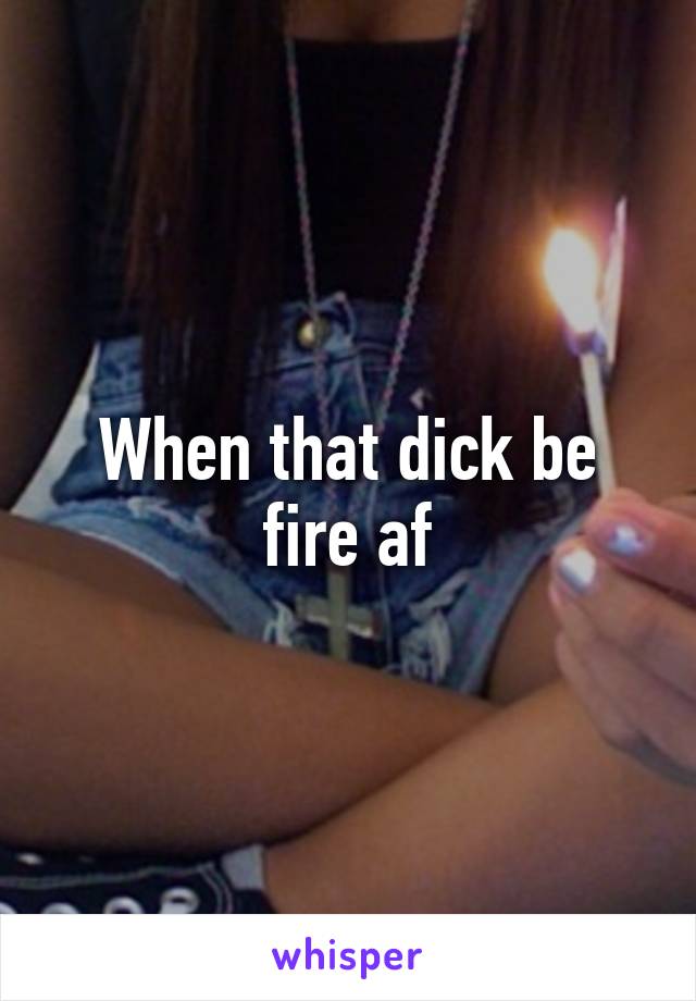 When that dick be fire af