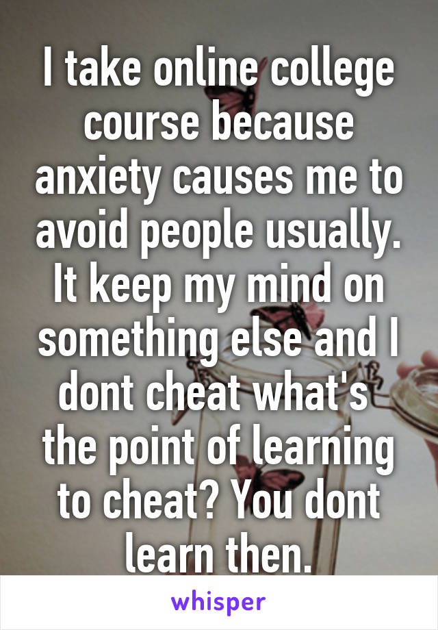 I take online college course because anxiety causes me to avoid people usually. It keep my mind on something else and I dont cheat what's  the point of learning to cheat? You dont learn then.