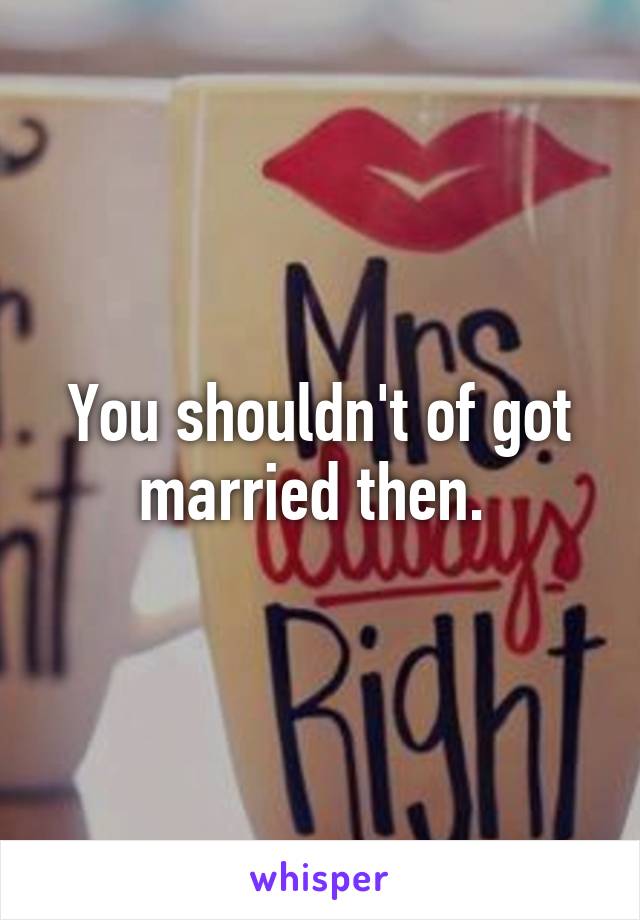 You shouldn't of got married then. 
