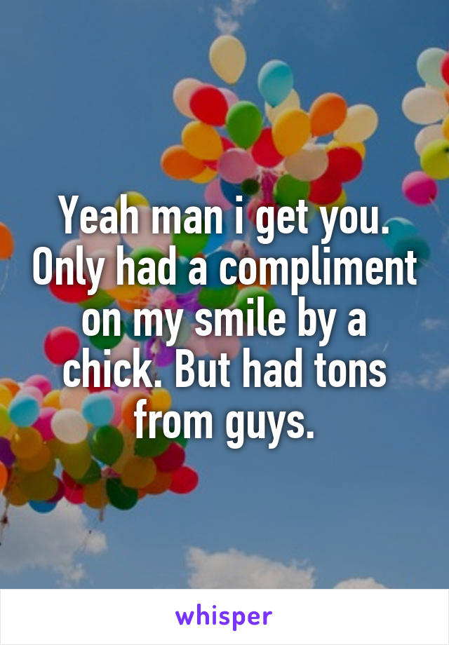 Yeah man i get you. Only had a compliment on my smile by a chick. But had tons from guys.