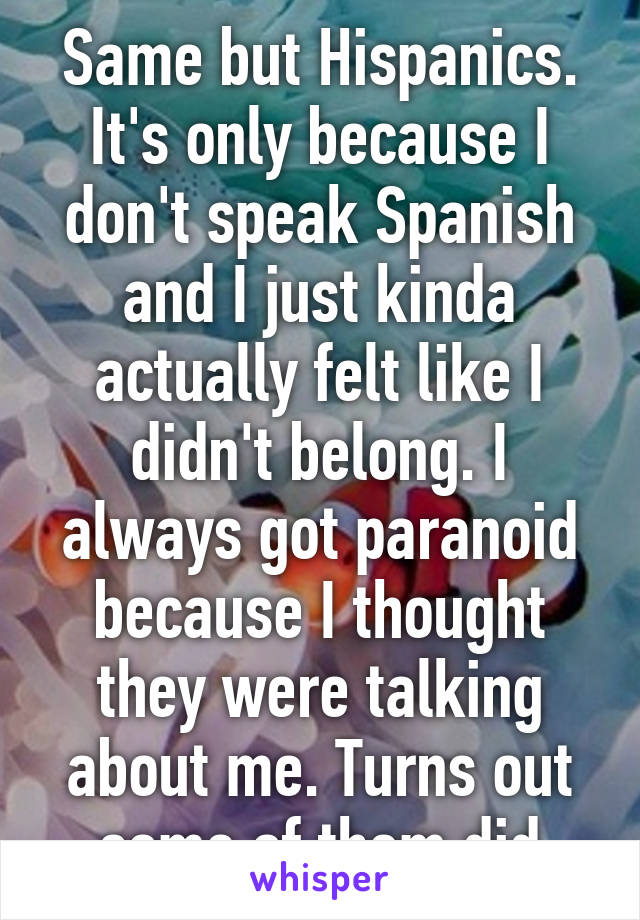 Same but Hispanics. It's only because I don't speak Spanish and I just kinda actually felt like I didn't belong. I always got paranoid because I thought they were talking about me. Turns out some of them did