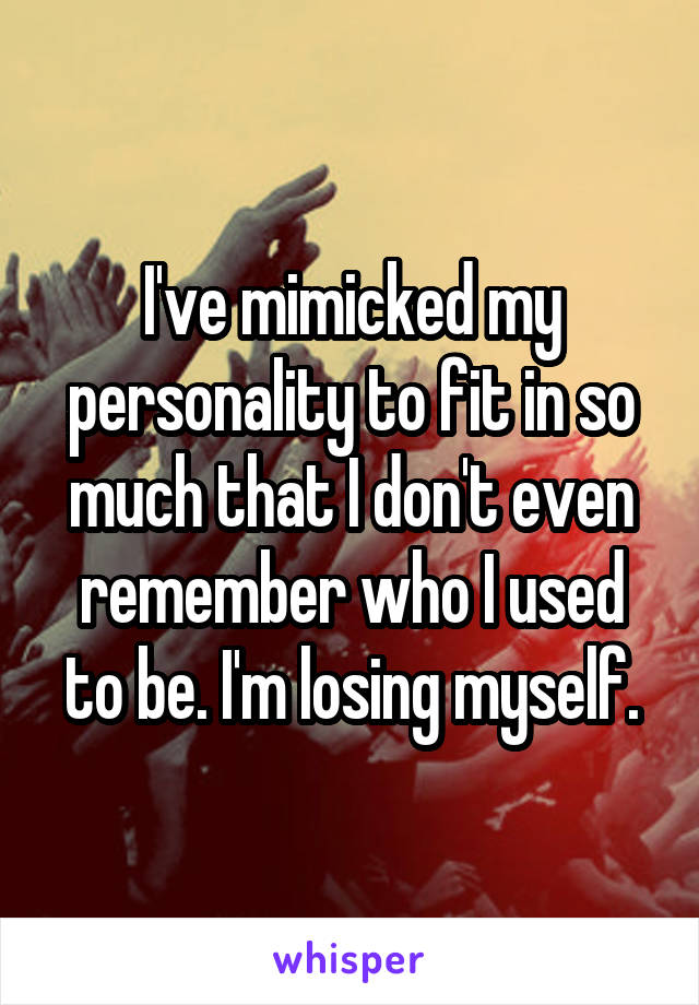 I've mimicked my personality to fit in so much that I don't even remember who I used to be. I'm losing myself.