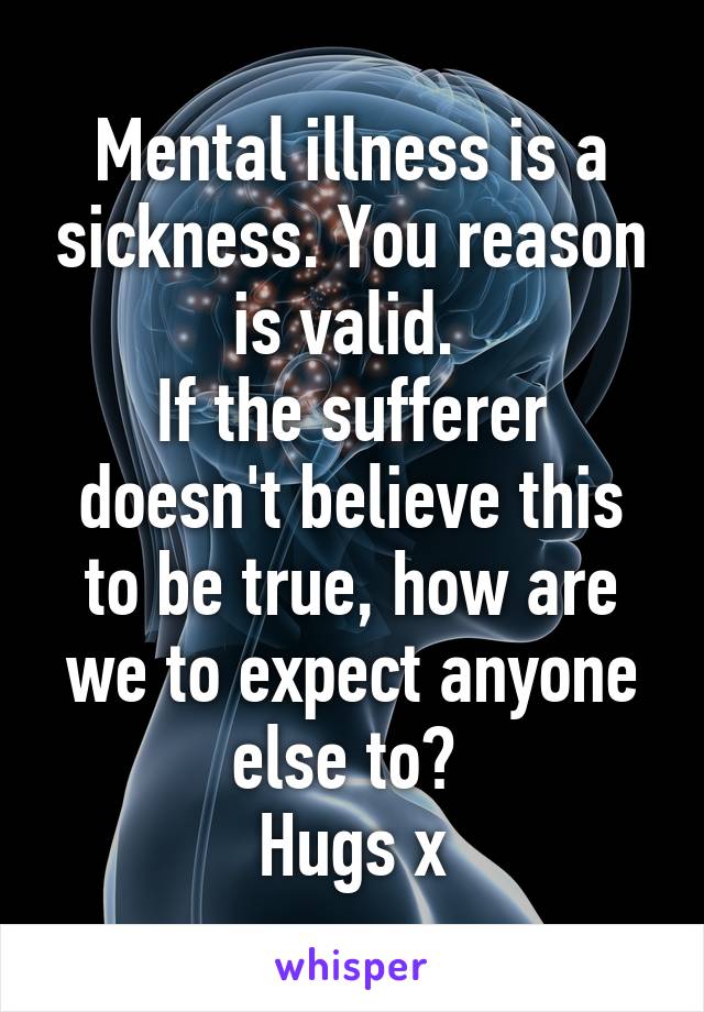 Mental illness is a sickness. You reason is valid. 
If the sufferer doesn't believe this to be true, how are we to expect anyone else to? 
Hugs x