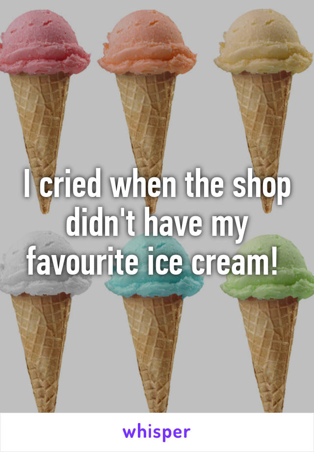 I cried when the shop didn't have my favourite ice cream! 