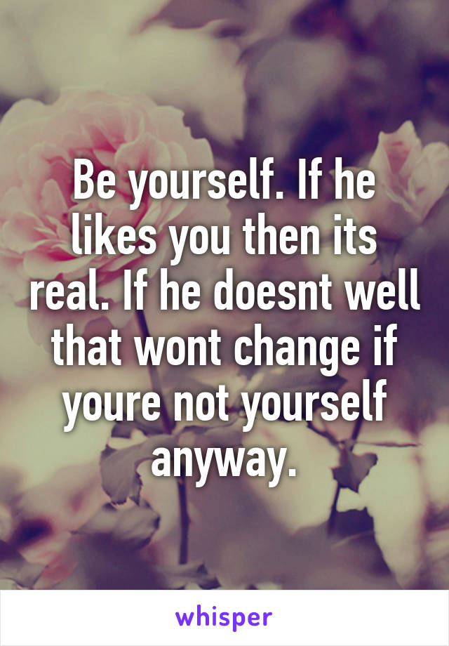 Be yourself. If he likes you then its real. If he doesnt well that wont change if youre not yourself anyway.