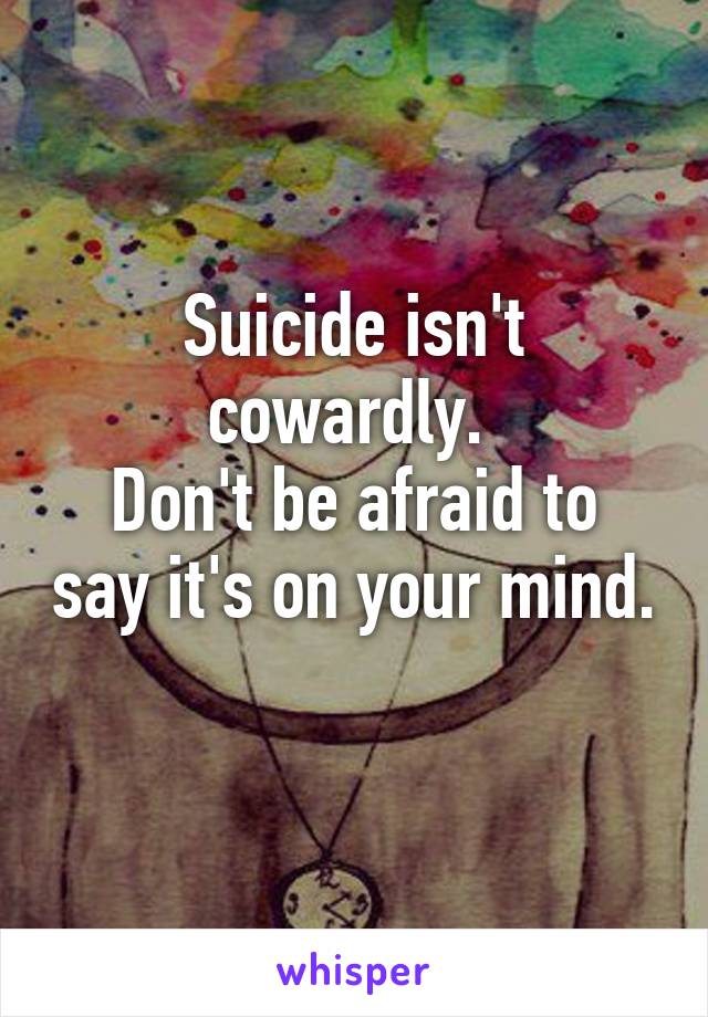 Suicide isn't cowardly. 
Don't be afraid to say it's on your mind. 