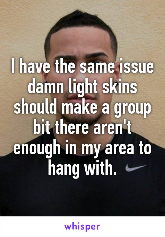 I have the same issue damn light skins should make a group bit there aren't enough in my area to hang with.