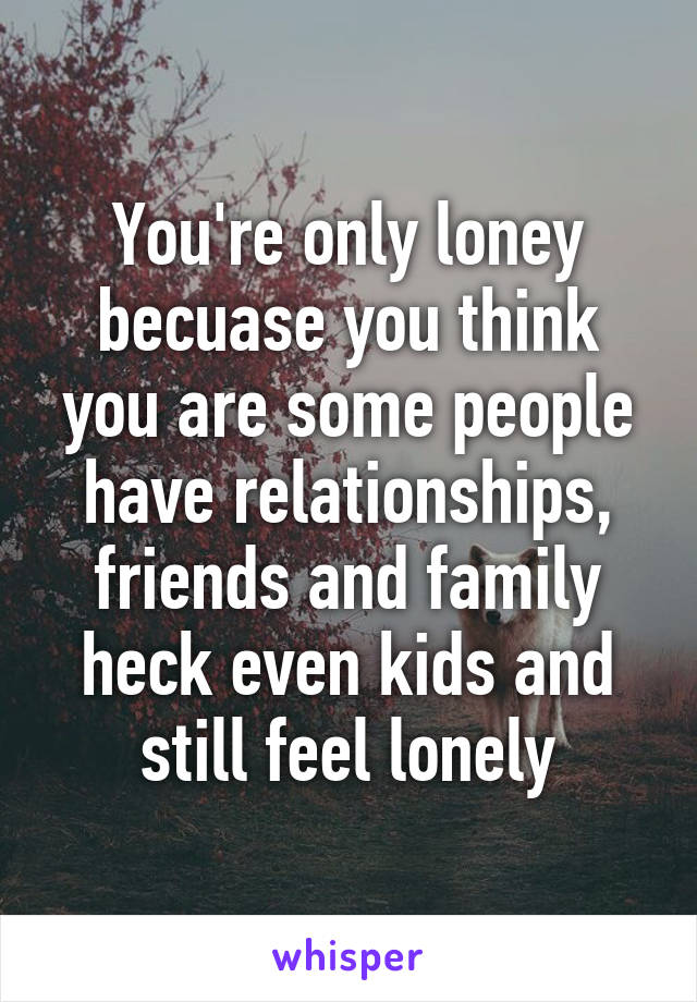 You're only loney becuase you think you are some people have relationships, friends and family heck even kids and still feel lonely