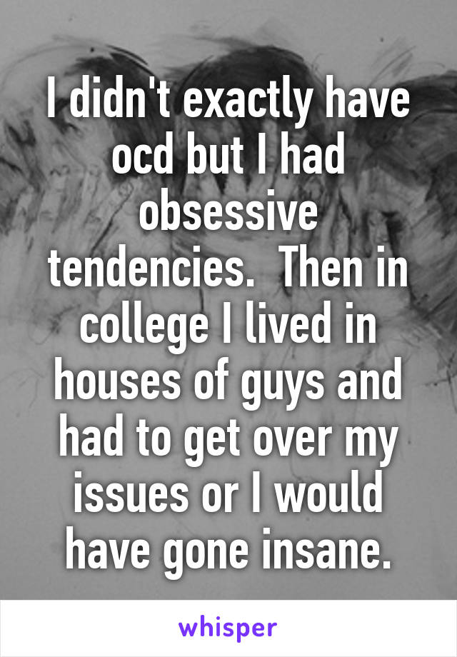 I didn't exactly have ocd but I had obsessive tendencies.  Then in college I lived in houses of guys and had to get over my issues or I would have gone insane.