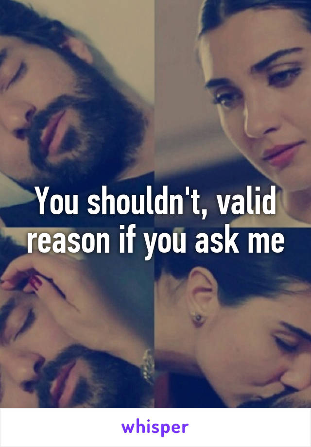 You shouldn't, valid reason if you ask me