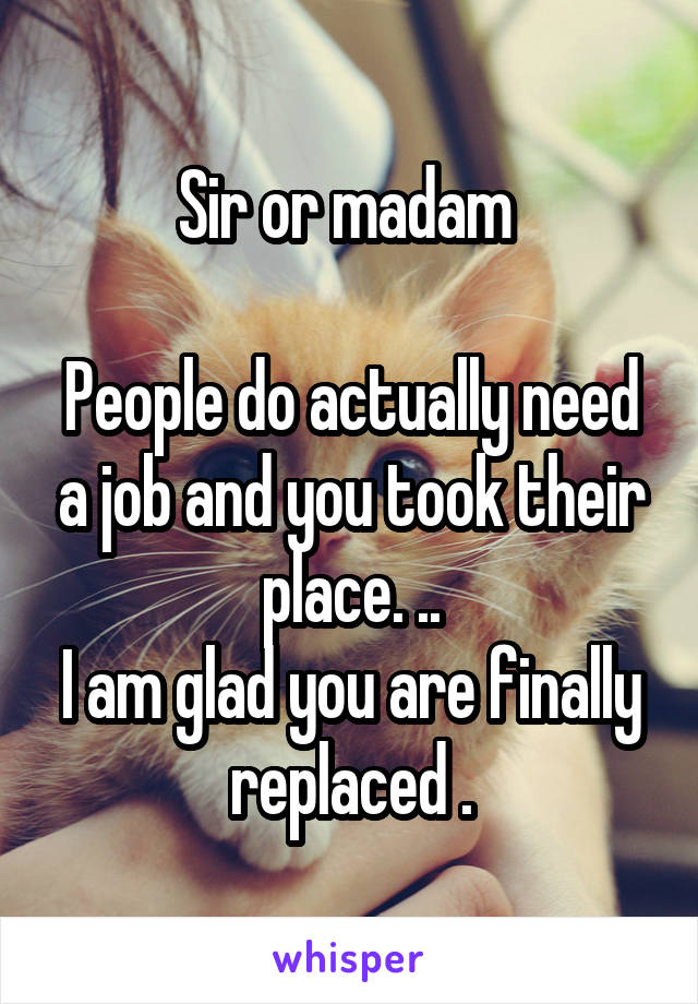 Sir or madam 

People do actually need a job and you took their place. ..
I am glad you are finally replaced .