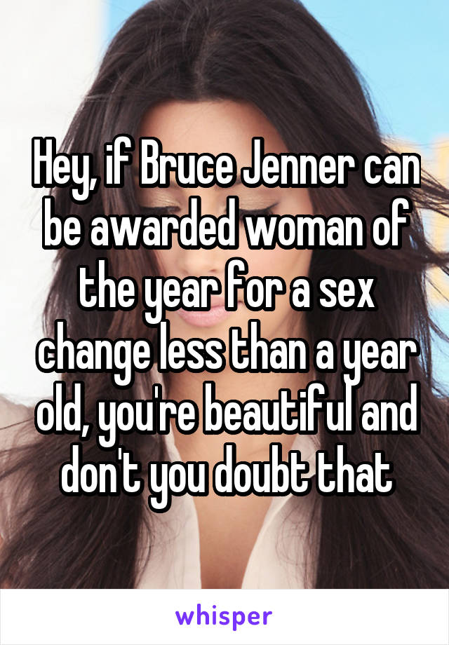 Hey, if Bruce Jenner can be awarded woman of the year for a sex change less than a year old, you're beautiful and don't you doubt that