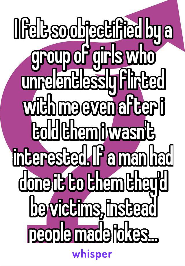 I felt so objectified by a group of girls who unrelentlessly flirted with me even after i told them i wasn't interested. If a man had done it to them they'd be victims, instead people made jokes...