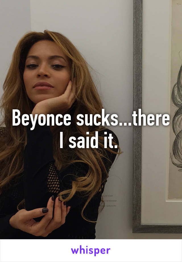 Beyonce sucks...there I said it. 