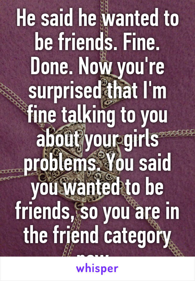 He said he wanted to be friends. Fine. Done. Now you're surprised that I'm fine talking to you about your girls problems. You said you wanted to be friends, so you are in the friend category now. 