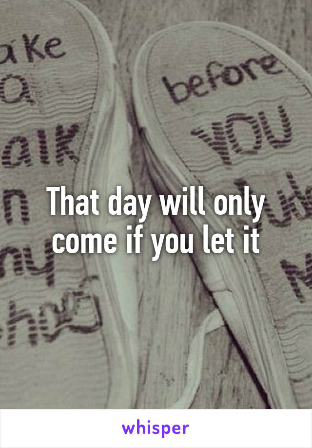 That day will only come if you let it