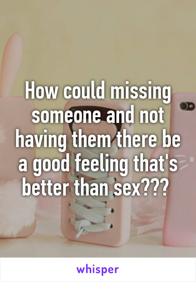 How could missing someone and not having them there be a good feeling that's better than sex??? 