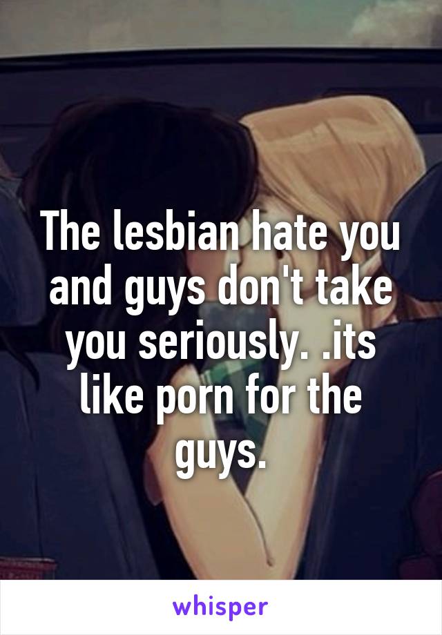 
The lesbian hate you and guys don't take you seriously. .its like porn for the guys.
