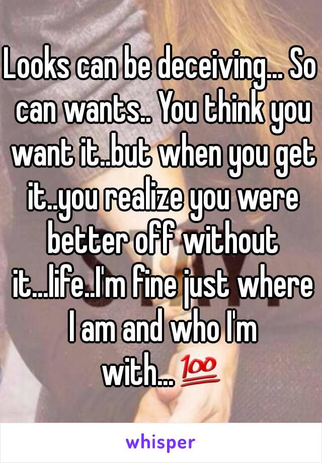 Looks can be deceiving... So can wants.. You think you want it..but when you get it..you realize you were better off without it...life..I'm fine just where I am and who I'm with...💯