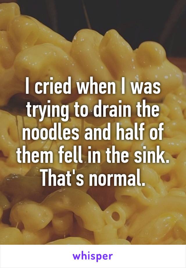 I cried when I was trying to drain the noodles and half of them fell in the sink. That's normal.