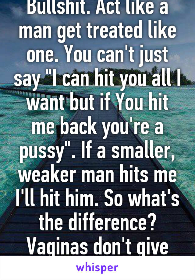 Bullshit. Act like a man get treated like one. You can't just say "I can hit you all I want but if You hit me back you're a pussy". If a smaller, weaker man hits me I'll hit him. So what's the difference? Vaginas don't give people a free pass. 