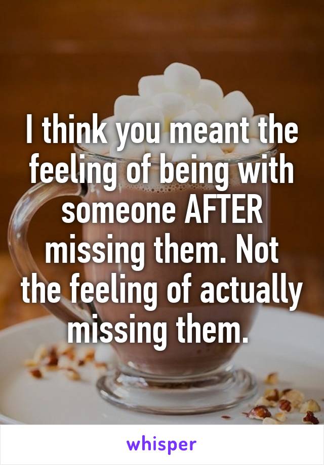 I think you meant the feeling of being with someone AFTER missing them. Not the feeling of actually missing them. 