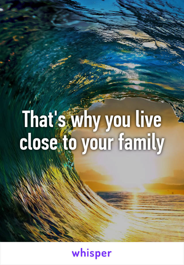 That's why you live close to your family