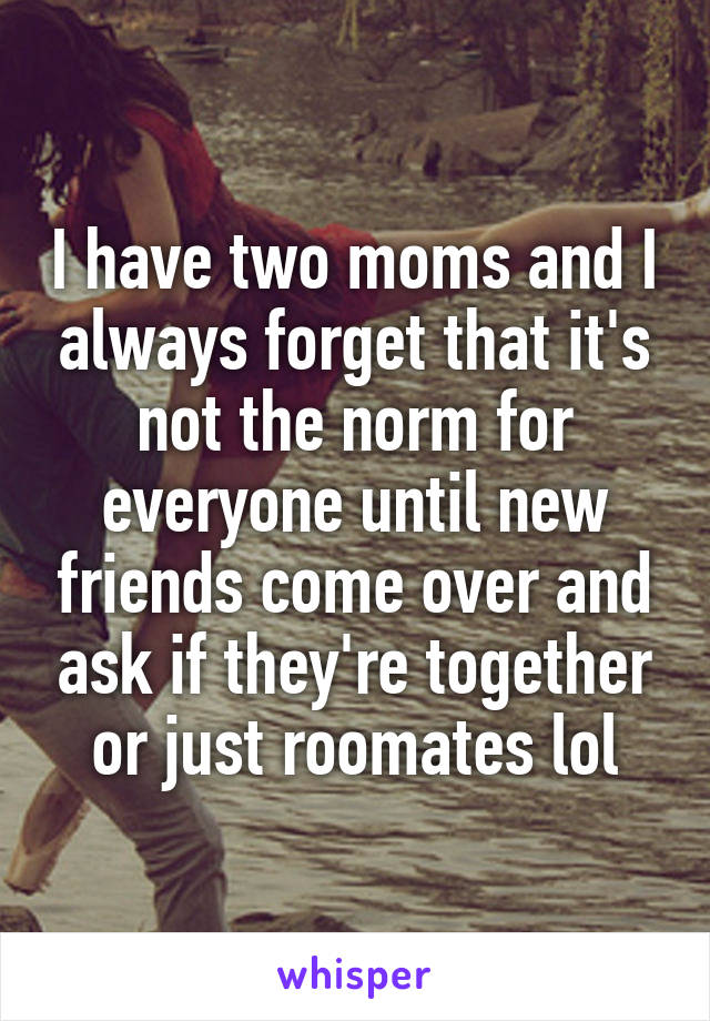 I have two moms and I always forget that it's not the norm for everyone until new friends come over and ask if they're together or just roomates lol