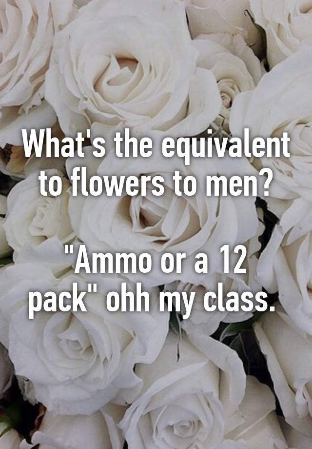 What's the equivalent to flowers to men? "Ammo or a 12 pack" ohh my class.