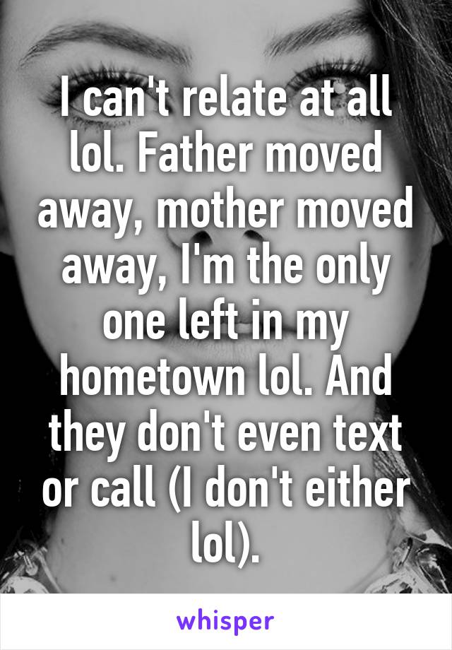 I can't relate at all lol. Father moved away, mother moved away, I'm the only one left in my hometown lol. And they don't even text or call (I don't either lol).