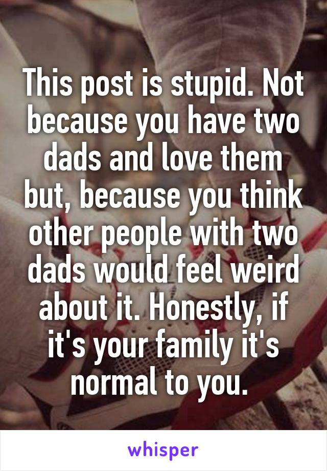 This post is stupid. Not because you have two dads and love them but, because you think other people with two dads would feel weird about it. Honestly, if it's your family it's normal to you. 