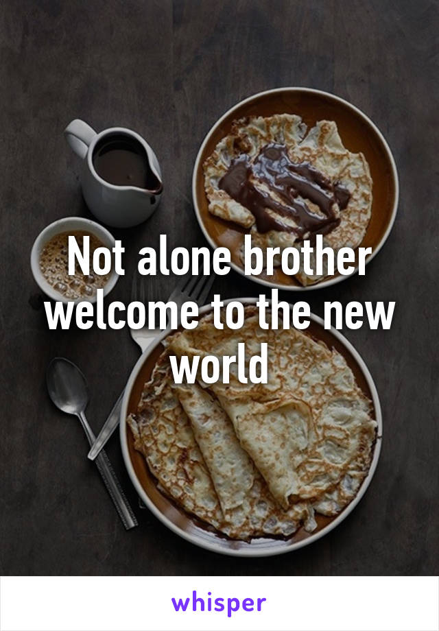 Not alone brother welcome to the new world
