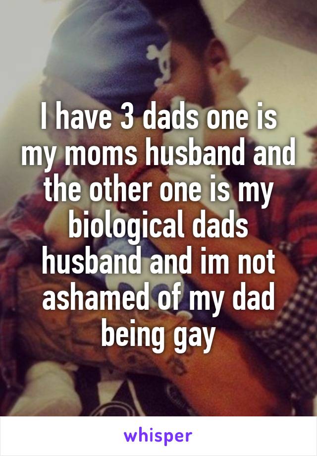 I have 3 dads one is my moms husband and the other one is my biological dads husband and im not ashamed of my dad being gay