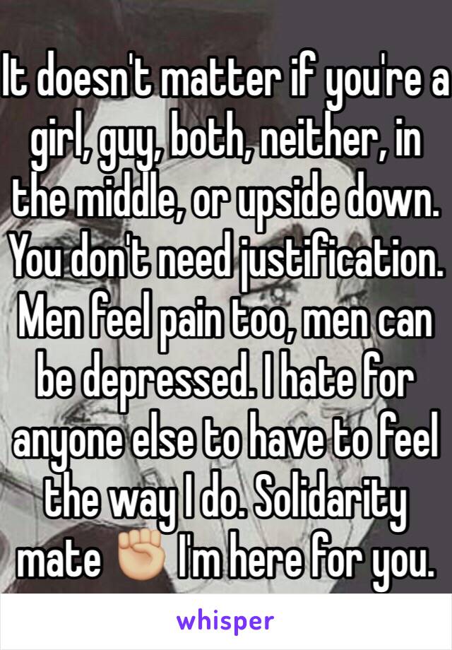 It doesn't matter if you're a girl, guy, both, neither, in the middle, or upside down. You don't need justification. Men feel pain too, men can be depressed. I hate for anyone else to have to feel the way I do. Solidarity mate ✊🏼 I'm here for you. 