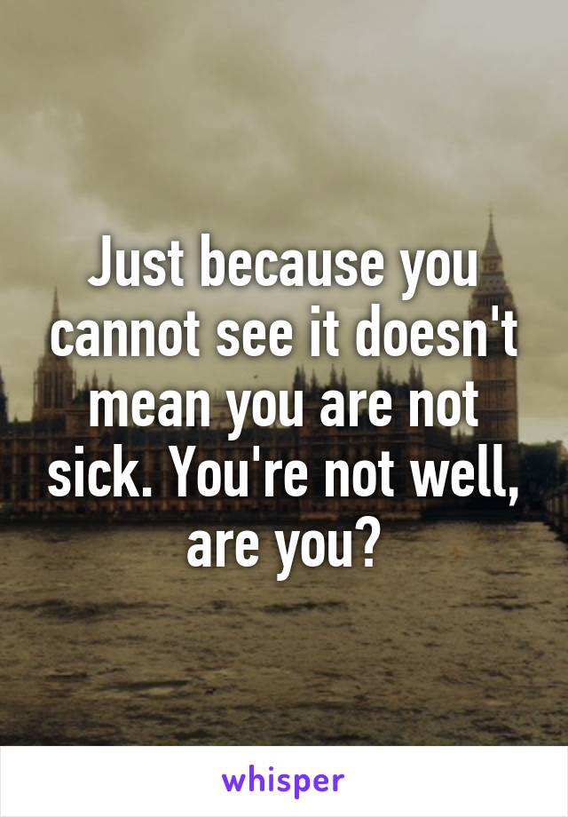 Just because you cannot see it doesn't mean you are not sick. You're not well, are you?