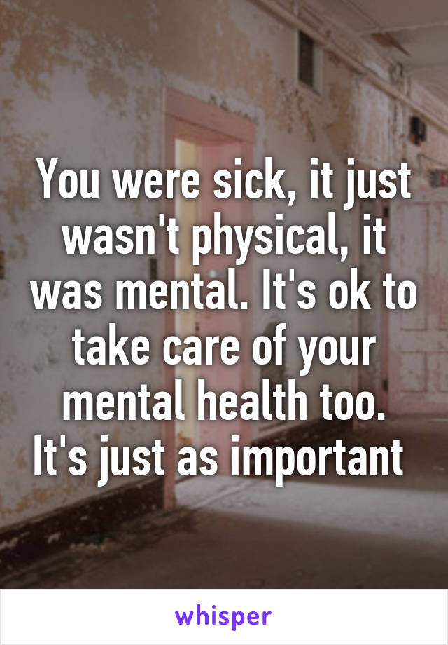 You were sick, it just wasn't physical, it was mental. It's ok to take care of your mental health too. It's just as important 
