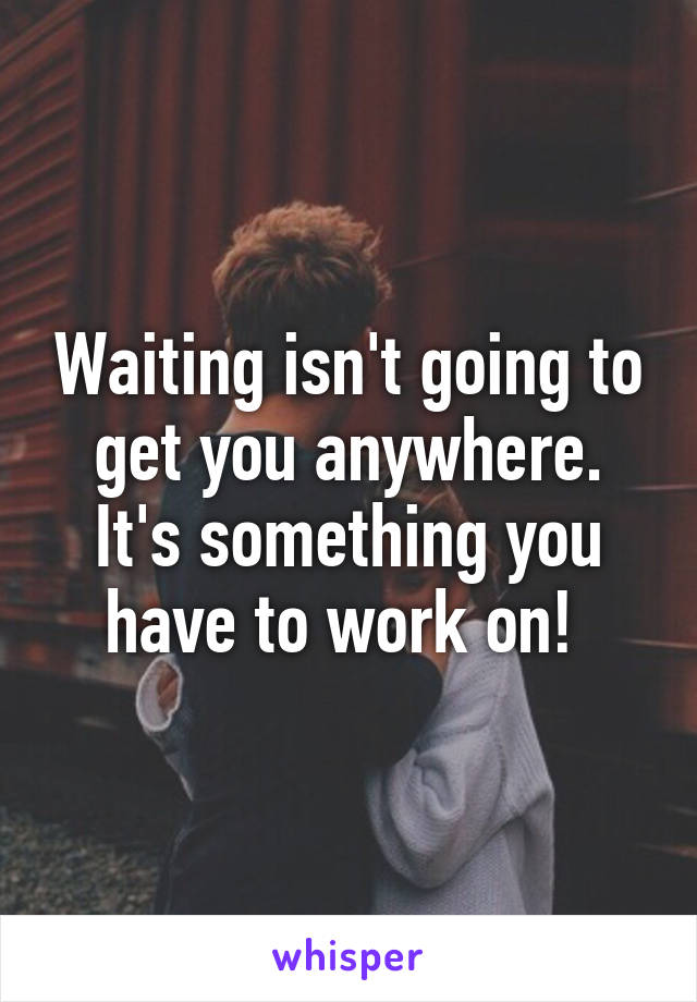 Waiting isn't going to get you anywhere. It's something you have to work on! 