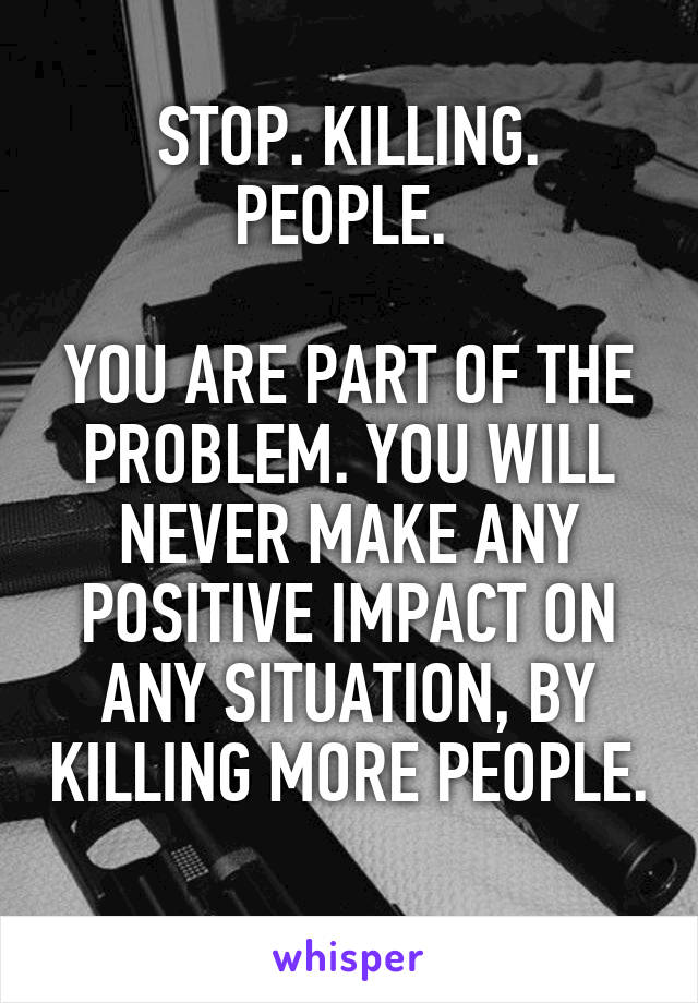 STOP. KILLING. PEOPLE. 

YOU ARE PART OF THE PROBLEM. YOU WILL NEVER MAKE ANY POSITIVE IMPACT ON ANY SITUATION, BY KILLING MORE PEOPLE. 