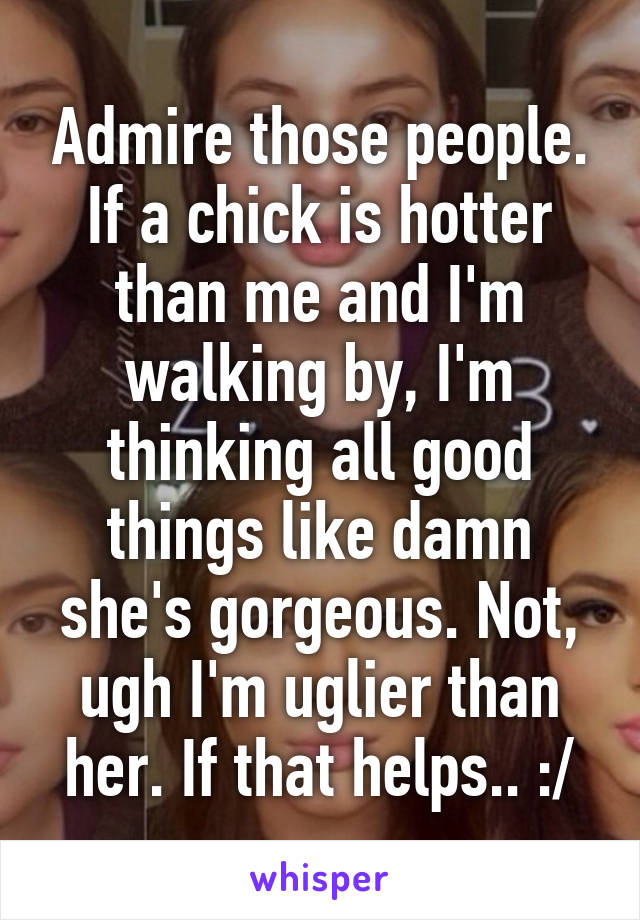 Admire those people. If a chick is hotter than me and I'm walking by, I'm thinking all good things like damn she's gorgeous. Not, ugh I'm uglier than her. If that helps.. :/