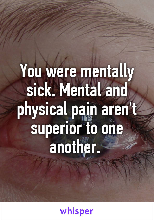 You were mentally sick. Mental and physical pain aren't superior to one another. 
