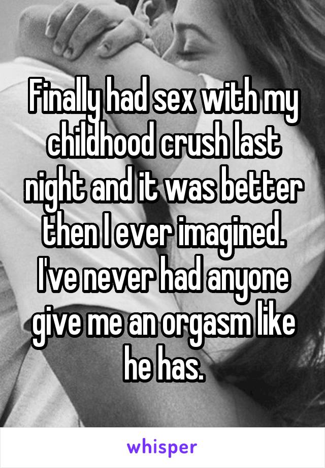 Finally had sex with my childhood crush last night and it was better then I ever imagined. I've never had anyone give me an orgasm like he has.