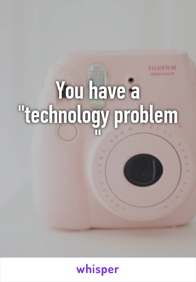 You have a "technology problem "

