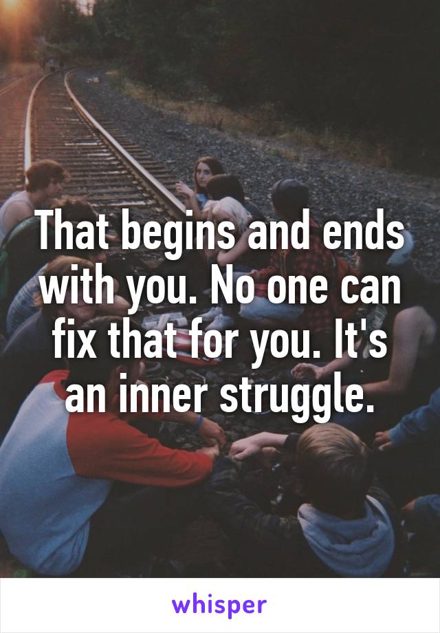 That begins and ends with you. No one can fix that for you. It's an inner struggle.
