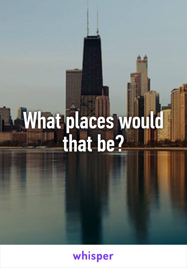 What places would that be?