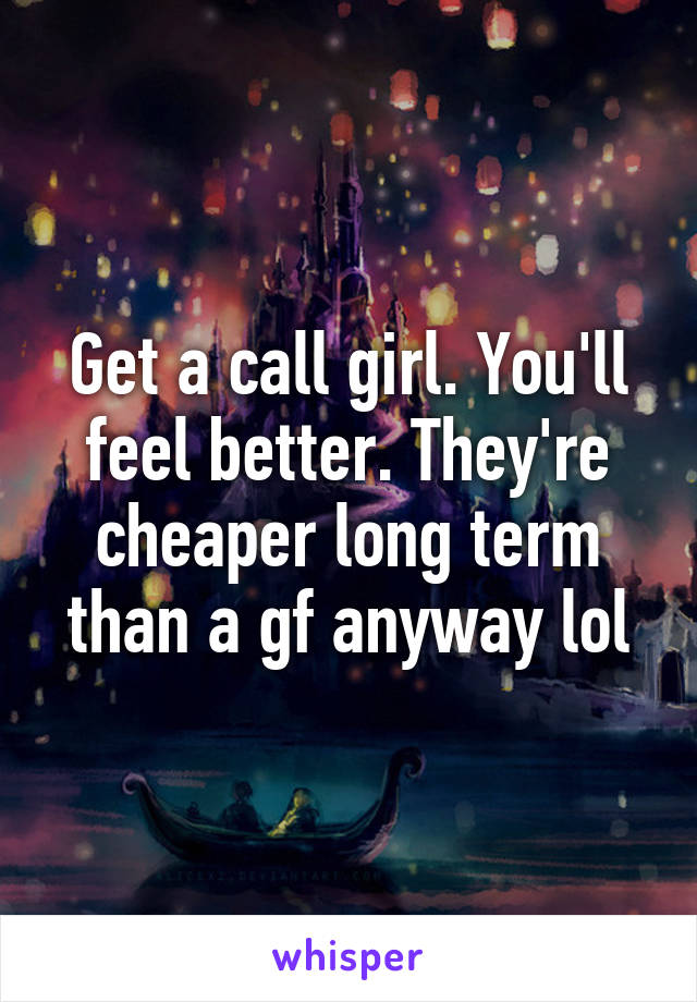 Get a call girl. You'll feel better. They're cheaper long term than a gf anyway lol