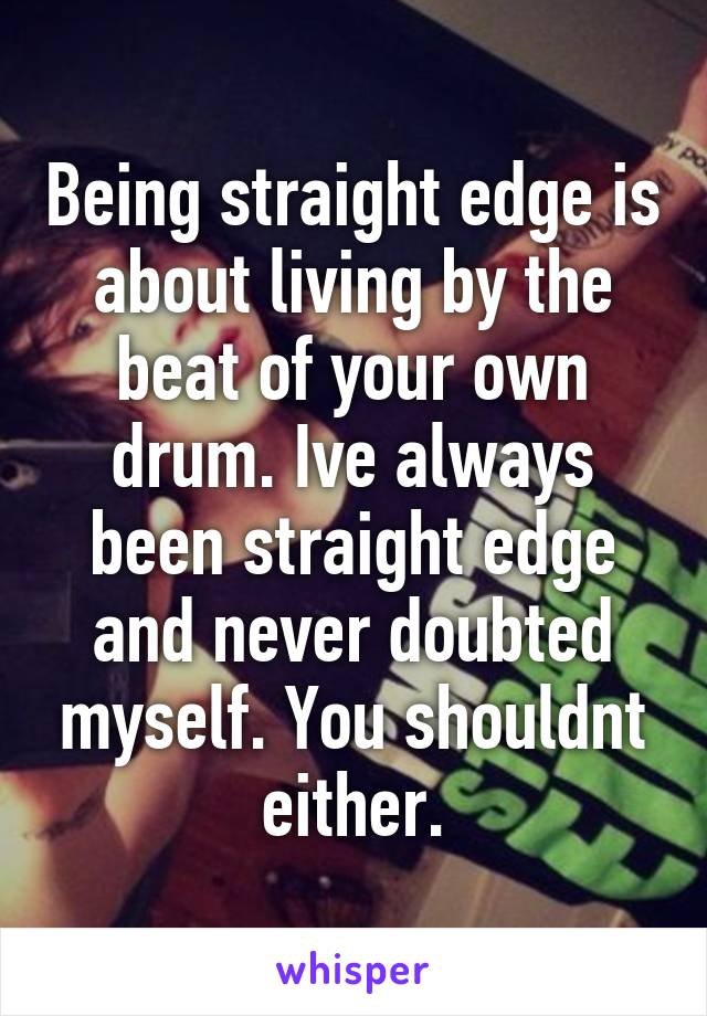 Being straight edge is about living by the beat of your own drum. Ive always been straight edge and never doubted myself. You shouldnt either.