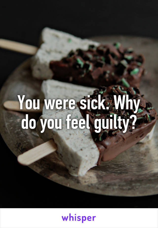 You were sick. Why do you feel guilty?