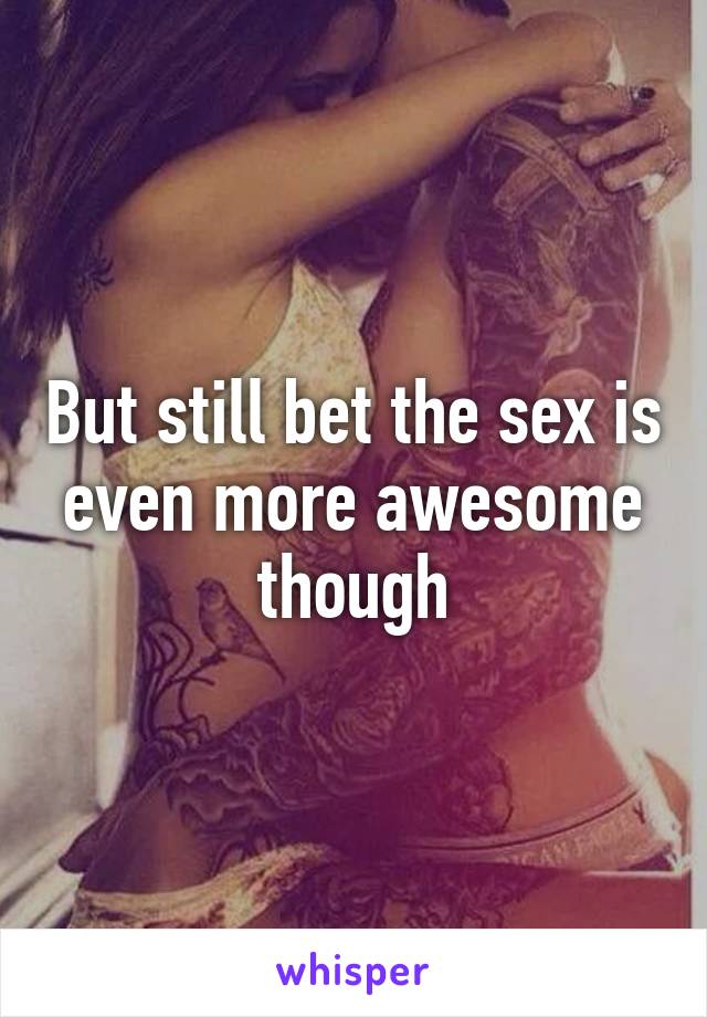 But still bet the sex is even more awesome though
