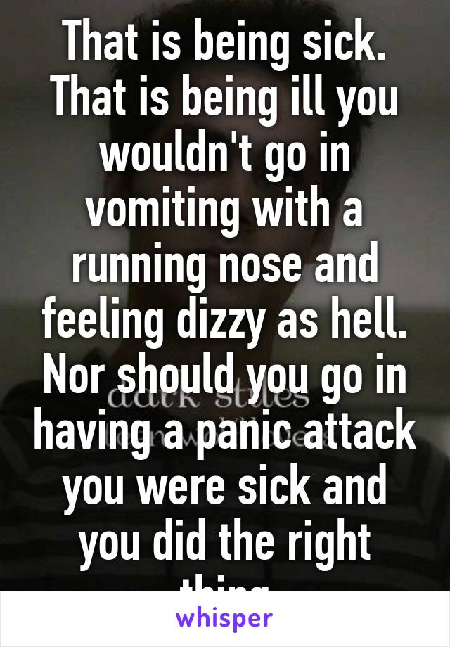 That is being sick. That is being ill you wouldn't go in vomiting with a running nose and feeling dizzy as hell. Nor should you go in having a panic attack you were sick and you did the right thing